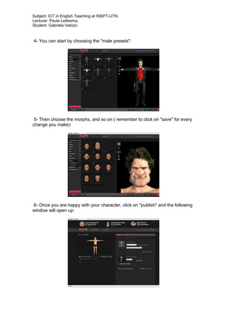 Subject: ICT in English Teaching at INSPT-UTN.
Lecturer: Paula Ledesma.
Student: Gabriela Velozo.
4- You can start by choosing the "male presets":
5- Then choose the morphs, and so on ( remember to click on "save" for every
change you make):
6- Once you are happy with your character, click on "publish" and the following
window will open up:
 