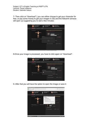 Subject: ICT in English Teaching at INSPT-UTN.
Lecturer: Paula Ledesma.
Student: Gabriela Velozo.
7- Then click on "download" ( you can either choose to get your character for
free, or pay some money to get your imagen in 3D) and the followinh winwow
will open up suggesting you to wait a few minutes:
8-Once your image is processed, you have to click again on "download":
9- After that you will have the option to open the image or save it:
 