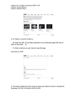 Subject: ICT in English Teaching at INSPT-UTN.
Lecturer: Paula Ledesma.
Student: Gabriela Velozo.
2- A- Paste in a bunch of text or,
B- Enter the URL of any blog, blog feed or any otherweb page that has an
Atom or Rss feed or,
C- Enter a del.icio.us user name to see the tags.
And click on "GO":
3- The tools creates the word cloud an gives you options to edit it, change the
language, the font, the layout and the color:
 