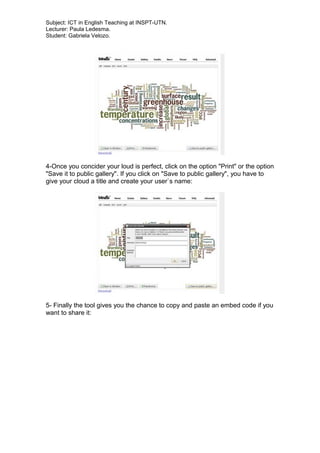 Subject: ICT in English Teaching at INSPT-UTN.
Lecturer: Paula Ledesma.
Student: Gabriela Velozo.
4-Once you concider your loud is perfect, click on the option "Print" or the option
"Save it to public gallery". If you click on "Save to public gallery", you have to
give your cloud a title and create your user`s name:
5- Finally the tool gives you the chance to copy and paste an embed code if you
want to share it:
 