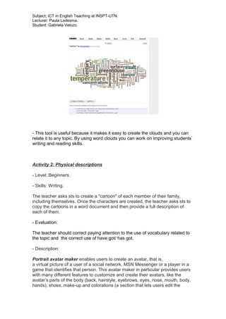 Subject: ICT in English Teaching at INSPT-UTN.
Lecturer: Paula Ledesma.
Student: Gabriela Velozo.
- This tool is useful because it makes it easy to create the clouds and you can
relate it to any topic. By using word clouds you can work on improving students`
writing and reading skills.
Activity 2: Physical descriptions
- Level: Beginners.
- Skills: Writing.
The teacher asks sts to create a "cartoon" of each member of their family,
including themselves. Once the characters are created, the teacher asks sts to
copy the cartoons in a word document and then provide a full description of
each of them.
- Evaluation:
The teacher should correct paying attention to the use of vocabulary related to
the topic and the correct use of have got/ has got.
- Description:
Portrait avatar maker enables users to create an avatar, that is,
a virtual picture of a user of a social network, MSN Messenger or a player in a
game that identifies that person. This avatar maker in particular provides users
with many different features to customize and create their avatars, like the
avatar’s parts of the body (back, hairstyle, eyebrows, eyes, nose, mouth, body,
hands), shoes, make-up and colorations (a section that lets users edit the
 