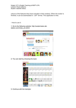 Subject: ICT in English Teaching at INSPT-UTN.
Lecturer: Paula Ledesma.
Student: Gabriela Velozo.
colours of the features they have included in their avatars). When the avatar is
finished, it can be downloaded in “.GIF” format. This application is free.
- How to use it:
1- Go to the following website: http://avatarmaker.abi-
station.com/index_en.shtml:
2- You can start by choosing the back:
3- Continue with the hairstyle:
 