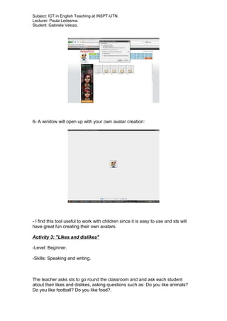 Subject: ICT in English Teaching at INSPT-UTN.
Lecturer: Paula Ledesma.
Student: Gabriela Velozo.
6- A window will open up with your own avatar creation:
- I find this tool useful to work with children since it is easy to use and sts will
have great fun creating their own avatars.
Activity 3: "Likes and dislikes"
-Level: Beginner.
-Skills: Speaking and writing.
The teacher asks sts to go round the classroom and and ask each student
about their likes and dislikes, asking questions such as: Do you like animals?
Do you like football? Do you like food?.
 