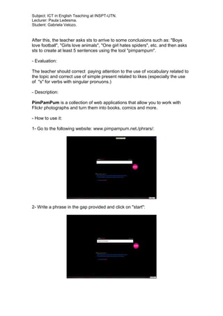Subject: ICT in English Teaching at INSPT-UTN.
Lecturer: Paula Ledesma.
Student: Gabriela Velozo.
After this, the teacher asks sts to arrive to some conclusions such as: "Boys
love football", "Girls love animals", "One girl hates spiders", etc. and then asks
sts to create at least 5 sentences using the tool "pimpampum".
- Evaluation:
The teacher should correct paying attention to the use of vocabulary related to
the topic and correct use of simple present related to likes (especially the use
of "s" for verbs with singular pronuons.)
- Description:
PimPamPum is a collection of web applications that allow you to work with
Flickr photographs and turn them into books, comics and more.
- How to use it:
1- Go to the following website: www.pimpampum.net./phrars/:
2- Write a phrase in the gap provided and click on "start":
 