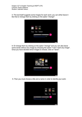 Subject: ICT in English Teaching at INSPT-UTN.
Lecturer: Paula Ledesma.
Student: Gabriela Velozo.
3- The tool itself suggests some images for each word, you can either leave it
like that or change them by clicking on the option "change":
4- Or change them by clicking on the option "change" and you can also leave
some words without any image by choosing the option "I don`t want any image".
Once you have decided which images to choose, click on "done":
5- Then you must choose a title and a name in order to identify your work:
 