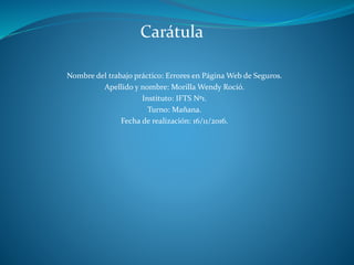 Nombre del trabajo práctico: Errores en Página Web de Seguros.
Apellido y nombre: Morilla Wendy Roció.
Instituto: IFTS Nº1.
Turno: Mañana.
Fecha de realización: 16/11/2016.
Carátula
 