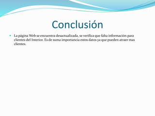 Conclusión
 La página Web se encuentra desactualizada, se verifica que falta información para
clientes del Interior. Es de suma importancia estos datos ya que pueden atraer mas
clientes.
 