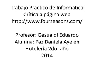 Trabajo Práctico de Informática 
Crítica a página web 
http://www.fourseasons.com/ 
Profesor: Gesualdi Eduardo 
Alumna: Paz Daniela Ayelén 
Hotelería 2do. año 
2014 
 