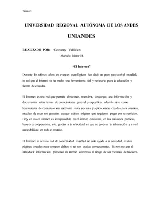 Tarea 1
UNIVERSIDAD REGIONAL AUTÓNOMA DE LOS ANDES
UNIANDES
REALIZADO POR: Geovanny Valdiviezo
Marcelo Pástor B.
“El Internet”
Durante los últimos años los avances tecnológicos han dado un gran paso a nivel mundial,
es así que el internet se ha vuelto una herramienta útil y necesaria para la educación y
fuente de consulta.
El Internet es una red que permite almacenar, transferir, descargar, etc. información y
documentos sobre temas de conocimiento general y específico, además sirve como
herramienta de comunicación mediante redes sociales y aplicaciones creadas para usuarios,
muchas de estas son gratuitas aunque existen páginas que requieren pagar por su servicios.
Hoy en día el Internet es indispensable en el ámbito educativo, en las entidades públicas,
bancos y cooperativas, etc. gracias a la velocidad en que se procesa la información y a su l
accesibilidad en todo el mundo.
El Internet al ser una red de conectividad mundial no solo ayuda a la sociedad, existen
páginas creadas para cometer delitos si no son usadas correctamente. Es por eso que al
introducir información personal en internet corremos el riesgo de ser víctimas de hackers.