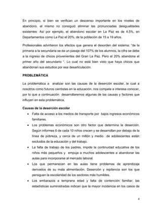 En principio, si bien se verifican un descenso importante en los niveles de
abandono, el mismo no consiguió eliminar las pronunciadas desigualdades
existentes: Así por ejemplo, el abandono escolar en La Paz es de 4.5%, en
Departamentos como La Paz el 20%, de la población de 15 a 19 años.

Profesionales advirtieron los efectos que genera el desorden del sistema: “de la
primaria a la secundaria se da un pasaje del 107% de los alumnos, la cifra se debe
a la ingreso de chicos provenientes del Gran La Paz. Pero el 20% abandona el
primer año del secundario “. Lo cual no está bien visto que haya chicos que
abandonan sus estudios por esa desarticulación.

PROBLEMÁTICA

La problemática a analizar son las causas de la deserción escolar, la cual a
nosotros como futuros cientistas en la educación, nos compete e interesa conocer,
por lo que a continuación desarrollaremos algunas de las causas y factores que
influyen en esta problemática,

Causas de la deserción escolar
   •   Falta de acceso a los medios de transporte por bajos ingresos económicos
       familiares.
   •   Los problemas económicos son otro factor que determina la deserción.
       Según informes 6 de cada 10 niños crecen y se desarrollan por debajo de la
       línea de pobreza, y cerca de un millón y medio de adolescentes están
       excluidos de la educación y del trabajo.
   •   La falta de trabajo de los padres, impide la continuidad educativa de los
       niños más pequeños y empuja a muchos adolescentes a abandonar las
       aulas para incorporarse al mercado laboral.
   •   Los que permanecen en las aulas tiene problemas de aprendizaje
       derivados de su mala alimentación. Deserción y repitencia son los que
       persiguen la escolaridad de los sectores más humildes.
   •   Los embarazos a temprana edad y falta de contención familiar, las
       estadísticas suministradas indican que la mayor incidencia en los casos de


                                                                                 4
 