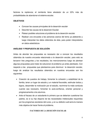 factores la repitencia; el remitente tiene alrededor de un 20% más de
probabilidades de abandonar el sistema escolar.

OBJETIVOS

       •   Conocer las causas principales de la deserción escolar
       •   Describir las causas de la deserción Escolar
       •   Platear posibles soluciones al problema de la deserción escolar
       •   Realizar una encuesta a las personas acerca del tema ya plateando y
           luego interpretar los datos obtenidos de ésta, para poder interpretarlos
           en datos estadísticos

ANÁLISIS Y PROPUESTA DE SOLUCIÓN

Antes de abordar las propuestas es necesario dar a conocer los resultados
obtenidos de nuestra encuesta relacionada a la deserción escolar, para esto se
lanzaron tres preguntas y los resultados, los mencionaremos luego de plantear
algunas propuestas para tratar de solucionar el problema ya antes planteado. Con
respecto a las propuestas que planteamos para disminuir la deserción escolar,
luego de analizar los resultados obtenidos en nuestras encuestas son los
siguientes:

   •   Creación de puestos de trabajo, fomentar la cohesión y estabilidad de la
       familia, tener un lugar de estudio y un material favorable, estimular éxitos y
       logros, desarrollar la motivación por el estudio, recriminar la mala conducta
       cuando sea necesario, fomentar la auto-confianza, orientar personal y
       progresivamente a los alumnos.
   •   Ante el fracaso de un estudiante lo primero que se deberían cuestionar los
       padres, es si su hijo dispone de las necesidades intelectuales requeridas
       por los programas escolares del curso, y en su defecto cuál sería la manera
       más objetiva de hacer frente al problema.

                    FACTORES DE LA DESECIÓN ESCOLAR


                                                                                    6
 