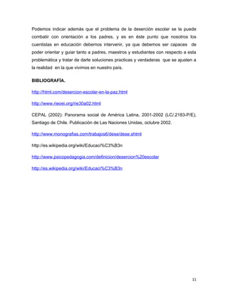 Podemos indicar además que el problema de la deserción escolar se la puede
combatir con orientación a los padres, y es en éste punto que nosotros los
cuentistas en educación debemos intervenir, ya que debemos ser capaces de
poder orientar y guiar tanto a padres, maestros y estudiantes con respecto a esta
problemática y tratar de darle soluciones practicas y verdaderas que se ajusten a
la realidad en la que vivimos en nuestro país.

BIBLIOGRAFÍA.

http://html.com/desercion-escolar-en-la-paz.html

http://www.rieoei.org/rie30a02.html

CEPAL (2002): Panorama social de América Latina, 2001-2002 (LC/.2183-P/E),
Santiago de Chile. Publicación de Las Naciones Unidas, octubre 2002.

http://www.monografias.com/trabajos6/dese/dese.shtml

http://es.wikipedia.org/wiki/Educaci%C3%B3n

http://www.psicopedagogia.com/definicion/desercion%20escolar

http://es.wikipedia.org/wiki/Educaci%C3%B3n




                                                                               11
 