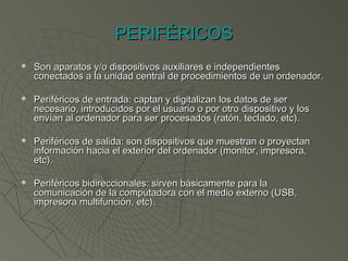 PERIFÉRICOSPERIFÉRICOS
 Son aparatos y/o dispositivos auxiliares e independientesSon aparatos y/o dispositivos auxiliares e independientes
conectados a la unidad central de procedimientos de un ordenador.conectados a la unidad central de procedimientos de un ordenador.
 Periféricos de entrada: captan y digitalizan los datos de serPeriféricos de entrada: captan y digitalizan los datos de ser
necesario, introducidos por el usuario o por otro dispositivo y losnecesario, introducidos por el usuario o por otro dispositivo y los
envían al ordenador para ser procesados (ratón, teclado, etc).envían al ordenador para ser procesados (ratón, teclado, etc).
 Periféricos de salida: son dispositivos que muestran o proyectanPeriféricos de salida: son dispositivos que muestran o proyectan
información hacia el exterior del ordenador (monitor, impresora,información hacia el exterior del ordenador (monitor, impresora,
etc).etc).
 Periféricos bidireccionales: sirven básicamente para laPeriféricos bidireccionales: sirven básicamente para la
comunicación de la computadora con el medio externo (USB,comunicación de la computadora con el medio externo (USB,
impresora multifunción, etc).impresora multifunción, etc).
 