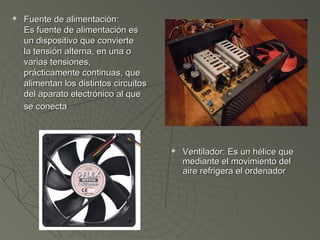  Fuente de alimentación:Fuente de alimentación:
Es fuente de alimentación esEs fuente de alimentación es
un dispositivo que convierteun dispositivo que convierte
la tensión alterna, en una ola tensión alterna, en una o
varias tensiones,varias tensiones,
prácticamente continuas, queprácticamente continuas, que
alimentan los distintos circuitosalimentan los distintos circuitos
del aparato electrónico al quedel aparato electrónico al que
se conectase conecta
 Ventilador: Es un hélice queVentilador: Es un hélice que
mediante el movimiento delmediante el movimiento del
aire refrigera el ordenadoraire refrigera el ordenador
 