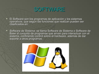 SOFTWARESOFTWARE
 El Software son los programas de aplicación y los sistemasEl Software son los programas de aplicación y los sistemas
operativos, que según las funciones que realizan pueden seroperativos, que según las funciones que realizan pueden ser
clasificados en:clasificados en:
 Software de Sistema: se llama Software de Sistema o Software deSoftware de Sistema: se llama Software de Sistema o Software de
Base al conjunto de programas que sirven para interactuar con elBase al conjunto de programas que sirven para interactuar con el
sistema, confiriendo control sobre el hardware, además de darsistema, confiriendo control sobre el hardware, además de dar
soporte a otros programas.soporte a otros programas.
 