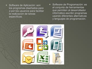  Software de Aplicación: sonSoftware de Aplicación: son
los programas diseñados paralos programas diseñados para
o por los usuarios para facilitaro por los usuarios para facilitar
la realización de tareasla realización de tareas
específicas.específicas.
 Software de Programación: esSoftware de Programación: es
el conjunto de herramientasel conjunto de herramientas
que permiten al desarrolladorque permiten al desarrollador
informático escribir programasinformático escribir programas
usando diferentes alternativasusando diferentes alternativas
y lenguajes de programación.y lenguajes de programación.
 