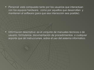  Personal: está compuesto tanto por los usuarios que interactúanPersonal: está compuesto tanto por los usuarios que interactúan
con los equipos hardware, como por aquellos que desarrollan ycon los equipos hardware, como por aquellos que desarrollan y
mantienen el software (para que esa interacción sea posible).mantienen el software (para que esa interacción sea posible).
 Información descriptiva: es el conjunto de manuales técnicos o deInformación descriptiva: es el conjunto de manuales técnicos o de
usuario, formularios, documentación de procedimientos o cualquierusuario, formularios, documentación de procedimientos o cualquier
soporte que dé instrucciones, sobre el uso del sistema informático.soporte que dé instrucciones, sobre el uso del sistema informático.
 