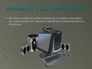 HARDWARE Y SUS COMPONENTESHARDWARE Y SUS COMPONENTES
 Se refiere a todas las partes tangibles de un sistema informático;Se refiere a todas las partes tangibles de un sistema informático;
sus componentes son: eléctricos, electrónicos, electromecánicos ysus componentes son: eléctricos, electrónicos, electromecánicos y
mecánicos. mecánicos. 
 