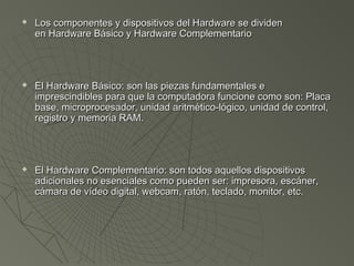  Los componentes y dispositivos del Hardware se dividenLos componentes y dispositivos del Hardware se dividen
en Hardware Básico y Hardware Complementarioen Hardware Básico y Hardware Complementario
 El Hardware Básico: son las piezas fundamentales eEl Hardware Básico: son las piezas fundamentales e
imprescindibles para que la computadora funcione como son: Placaimprescindibles para que la computadora funcione como son: Placa
base, microprocesador, unidad aritmético-lógico, unidad de control,base, microprocesador, unidad aritmético-lógico, unidad de control,
registro y memoria RAM.registro y memoria RAM.
 El Hardware Complementario: son todos aquellos dispositivosEl Hardware Complementario: son todos aquellos dispositivos
adicionales no esenciales como pueden ser: impresora, escáner,adicionales no esenciales como pueden ser: impresora, escáner,
cámara de vídeo digital, webcam, ratón, teclado, monitor, etc.cámara de vídeo digital, webcam, ratón, teclado, monitor, etc.
 