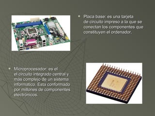  Placa base: es una tarjetaPlaca base: es una tarjeta
de circuito impreso a la que sede circuito impreso a la que se
conectan los componentes queconectan los componentes que
constituyen el ordenador.constituyen el ordenador.
 Microprocesador: es el Microprocesador: es el 
el circuito integrado central yel circuito integrado central y
más complejo de un sistemamás complejo de un sistema
informatico. Esta conformadoinformatico. Esta conformado
por millones de componentespor millones de componentes
electrónicos. electrónicos. 
 