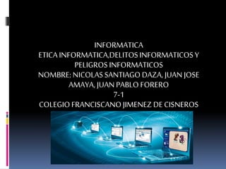 INFORMATICA
ETICA INFORMATICA,DELITOSINFORMATICOSY
PELIGROSINFORMATICOS
NOMBRE: NICOLASSANTIAGODAZA, JUAN JOSE
AMAYA, JUAN PABLO FORERO
7-1
COLEGIOFRANCISCANOJIMENEZDE CISNEROS
 