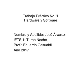 Trabajo Práctico No. 1
Hardware y Software
Nombre y Apellido: José Álvarez
IFTS 1: Turno Noche
Prof.: Eduardo Gesualdi
Año 2017
 