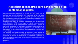 La innovación de la educación en el siglo XXI está ligada con el
correcto uso de la tecnología. Hoy más que nunca, se hace
importante pensar en cuál es el uso apropiado que se le debe dar en
las aulas a las nuevas herramientas digitales para que solucione los
principales retos de la educación.
Richard Culatta, CEO de Sociedad Internacional para la Tecnología
en la Educación (ISTE, por sus siglas en inglés), una organización
internacional que ayuda a los profesores a reconocer y a mejorar el
uso de la tecnología en sus clases, destaca la importancia de la
tecnología para crear un modelo educativo que entienda a los
estudiantes, los convierta en sujetos activos y les enseñe el gusto por
el aprendizaje
Sin embargo, no basta con usar la tecnología. Como apunta el
experto, “la tecnología es un catalizador”, tanto de buenas prácticas,
como de las malas. Y depende de los profesores, directivos y
administradores enfocar esta herramienta en la dirección de una
buena enseñanza
Necesitamos maestros para darle sentido a los
contenidos digitales
Fuente: http://www.semana.com/educacion/articulo/cumbre-lideres-por-la-educacion-2017-la-tecnologia-en-la-educacion/536564
 