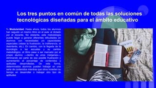 1- Modularidad. Hasta ahora, todos los alumnos
han seguido un mismo ritmo en el aula: el dictado
por el docente. No obstante, esta metodología
puede llegar a generar diferentes dificultades en
alumnos con necesidades y/o capacidades
especiales (véase la frustración, la indiferencia, el
desinterés, etc.). En cambio, con la llegada de la
tecnología a las escuelas y su cambio
metodológico, el ritmo pasa a ser marcado por el
propio alumno —dentro de unos márgenes—,
eliminando así parte de esa posible frustración y
aumentando el porcentaje de contenidos y
aptitudes desarrolladas. De esta forma,
determinados alumnos pueden trabajar en una
serie de contenidos mientras que otros invierten su
tiempo en desarrollar o trabajar otro tipo de
aptitudes
Los tres puntos en común de todas las soluciones
tecnológicas diseñadas para el ámbito educativo
 