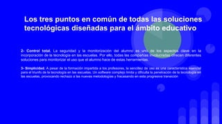 2- Control total. La seguridad y la monitorización del alumno es uno de los aspectos clave en la
incorporación de la tecnología en las escuelas. Por ello, todas las compañías involucradas ofrecen diferentes
soluciones para monitorizar el uso que el alumno hace de estas herramientas.
3- Simplicidad. A pesar de la formación impartida a los profesores, la sencillez de uso es una característica esencial
para el triunfo de la tecnología en las escuelas. Un software complejo limita y dificulta la penetración de la tecnología en
las escuelas, provocando rechazo a las nuevas metodologías y fracasando en esta progresiva transición
Los tres puntos en común de todas las soluciones
tecnológicas diseñadas para el ámbito educativo
 