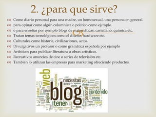
 Como diario personal para una madre, un homosexual, una persona en general.
 para opinar como algún columnista o político como ejemplo.
 o para enseñar por ejemplo blogs de matemáticas, castellano, química etc.
 Tratan temas tecnológicos como el diseño, hardware etc.
 Culturales como historia, civilizaciones, actos.
 Divulgativos un profesor o como gramática española por ejemplo
 Artísticos para publicar literatura u obras artísticas.
 Recreativos anuncios de cine o series de televisión etc.
 También lo utilizan las empresas para marketing ofreciendo productos.
2. ¿para que sirve?
 