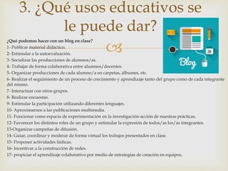 
¿Qué podemos hacer con un blog en clase?
1- Publicar material didáctico.
2- Estimular a la autoevaluación.
3- Socializar las producciones de alumnos/as.
4- Trabajar de forma colaborativa entre alumnos/docentes.
5- Organizar producciones de cada alumno/a en carpetas, álbumes, etc.
6- Realizar el seguimiento de un proceso de crecimiento y aprendizaje tanto del grupo como de cada integrante
del mismo.
7- Interactuar con otros grupos.
8- Realizar encuestas.
9- Estimular la participación utilizando diferentes lenguajes.
10- Aproximarnos a las publicaciones multimedia.
11- Funcionar como espacio de experimentación en la investigación-acción de nuestras prácticas.
12- Favorecer los distintos roles de un grupo y estimular la expresión de todos/as los/as integrantes.
13-Organizar campañas de difusión.
14- Guiar, coordinar y moderar de forma virtual los trabajos presentados en clase.
15- Proponer actividades lúdicas.
16- Incentivar a la construcción de redes.
17- propiciar el aprendizaje colaborativo por medio de estrategias de creación en equipos.
3. ¿Qué usos educativos se
le puede dar?
 