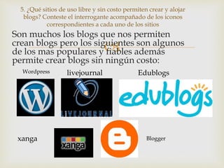 
Son muchos los blogs que nos permiten
crean blogs pero los siguientes son algunos
de los mas populares y fiables además
permite crear blogs sin ningún costo:
5. ¿Qué sitios de uso libre y sin costo permiten crear y alojar
blogs? Conteste el interrogante acompañado de los iconos
correspondientes a cada uno de los sitios
livejournal
xanga
Edublogs
Blogger
Wordpress
 