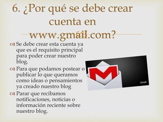 
 Se debe crear esta cuenta ya
que es el requisito principal
para poder crear nuestro
blog.
 Para que podamos postear o
publicar lo que queramos
como ideas o pensamientos
ya creado nuestro blog
 Parar que recibamos
notificaciones, noticias o
información reciente sobre
nuestro blog.
6. ¿Por qué se debe crear
cuenta en
www.gmail.com?
 