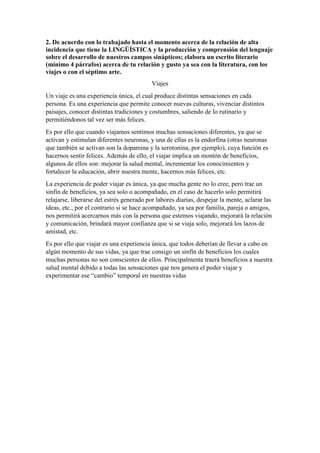 2. De acuerdo con lo trabajado hasta el momento acerca de la relación de alta
incidencia que tiene la LINGÜÍSTICA y la producción y comprensión del lenguaje
sobre el desarrollo de nuestros campos sinápticos; elabora un escrito literario
(mínimo 4 párrafos) acerca de tu relación y gusto ya sea con la literatura, con los
viajes o con el séptimo arte.
Viajes
Un viaje es una experiencia única, el cual produce distintas sensaciones en cada
persona. Es una experiencia que permite conocer nuevas culturas, vivenciar distintos
paisajes, conocer distintas tradiciones y costumbres, saliendo de lo rutinario y
permitiéndonos tal vez ser más felices.
Es por ello que cuando viajamos sentimos muchas sensaciones diferentes, ya que se
activan y estimulan diferentes neuronas, y una de ellas es la endorfina (otras neuronas
que también se activan son la dopamina y la serotonina, por ejemplo), cuya función es
hacernos sentir felices. Además de ello, el viajar implica un montón de beneficios,
algunos de ellos son: mejorar la salud mental, incrementar los conocimientos y
fortalecer la educación, abrir nuestra mente, hacernos más felices, etc.
La experiencia de poder viajar es única, ya que mucha gente no lo cree, pero trae un
sinfín de beneficios, ya sea solo o acompañado, en el caso de hacerlo solo permitirá
relajarse, liberarse del estrés generado por labores diarias, despejar la mente, aclarar las
ideas, etc., por el contrario si se hace acompañado, ya sea por familia, pareja o amigos,
nos permitirá acercarnos más con la persona que estemos viajando, mejorará la relación
y comunicación, brindará mayor confianza que si se viaja solo, mejorará los lazos de
amistad, etc.
Es por ello que viajar es una experiencia única, que todos deberían de llevar a cabo en
algún momento de sus vidas, ya que trae consigo un sinfín de beneficios los cuales
muchas personas no son conscientes de ellos. Principalmente traerá beneficios a nuestra
salud mental debido a todas las sensaciones que nos genera el poder viajar y
experimentar ese “cambio” temporal en nuestras vidas
 