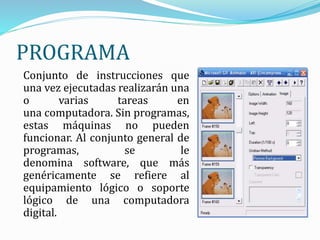 PROGRAMA
Conjunto de instrucciones que
una vez ejecutadas realizarán una
o varias tareas en
una computadora. Sin programas,
estas máquinas no pueden
funcionar. Al conjunto general de
programas, se le
denomina software, que más
genéricamente se refiere al
equipamiento lógico o soporte
lógico de una computadora
digital.
 