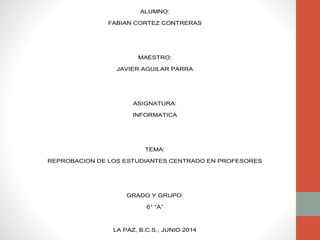 ALUMNO:
FABIAN CORTEZ CONTRERAS
MAESTRO:
JAVIER AGUILAR PARRA
ASIGNATURA:
INFORMATICA
TEMA:
REPROBACION DE LOS ESTUDIANTES CENTRADO EN PROFESORES
GRADO Y GRUPO:
6° “A”
LA PAZ, B.C.S., JUNIO 2014
 