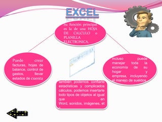 Su función principal
                          es la de una HOJA
                          DE CALCULO o
                          PLANILLA
                          ELECTRONICA.



                                                        incluso        puede
Puede         crear
                                                        manejar    toda     la
facturas, hojas de
                                                        economía     de    su
balance, control de
                                                        hogar                y
gastos,       llevar
                                                        empresa, incluyendo
estados de cuenta
                       también podemos confiarle        el manejo de sueldos
                       estadísticas y complicados
                       cálculos. podemos insertarle
                       todo tipos de objetos al igual
                       que                        en
                       Word, sonidos, imágenes, et
                       c.
 