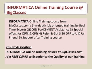 INFORMATICA Online Training Course @
BigClasses
  INFORMATICA Online Training course from
  BigClasses.com : 1)In-depth job oriented training by Real
  Time Experts 2)100% PLACEMENT Assistance 3) Special
  offers for OPTs & CPTs 4) Refer & Get $ 50 OFF to U & Ur
  Friend 5) Support after Training course

 Full ad description:
INFORMATICA Online Training classes at BigClasses.com
Join FREE DEMO to Experience the Quality of our Training

                        www.bigclasses.com
 