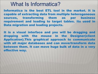 What Is Informatica?
Informatica is the best ETL tool in the market. It is
capable of extracting data from multiple heterogeneous
sources, transforming them as per business
requirement and loading to target tables. Its used in
Data migration and loading projects.
It is a visual interface and you will be dragging and
dropping with the mouse in the Designer(client
Application).This graphical approach to communicate
with all major databases and can move/transform data
between them. It can move huge bulk of data in a very
effective way.
 