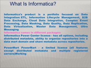 What Is Informatica?
Informatica's product is a portfolio focused on Data
Integration: ETL, Information Lifecycle Management, B2B
Data Exchange, Cloud Data Integration, Complex Event
Processing, Data Masking, Data Quality, Data Replication,
Data Virtualization, Master Data Management, Ultra
Messaging
Informatica comes in different packages:
Informatica Power Center license - has all options, including
distributed metadata, ability to organize repositories into a
data mart domain and share metadata across repositories.
PowerMart PowerMart - a limited license (all features
except distributed metadata and multiple registered
servers)Working
 