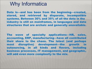 Why Informatica
Data is—and has been from the beginning—created,
stored, and retrieved by disparate, incompatible
systems. Between 30% and 35% of all the data in the
industry is still on mainframes, in languages and data
structures that are archaic and generally unavailable.
The wave of specialty applications—HR, sales,
accounting, ERP, manufacturing—have all contributed
their share to the chaos. The latest (and perhaps
most disruptive) development—the growth in
outsourcing, in all kinds and flavors, including
business processes, IT management, and geographic,
will add even more complexity to the mix.
 