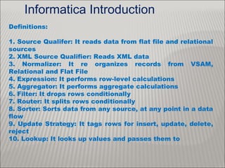 Definitions:
1. Source Qualifer: It reads data from flat file and relational
sources
2. XML Source Qualifier: Reads XML data
3. Normalizer: It re organizes records from VSAM,
Relational and Flat File
4. Expression: It performs row-level calculations
5. Aggregator: It performs aggregate calculations
6. Filter: It drops rows conditionally
7. Router: It splits rows conditionally
8. Sorter: Sorts data from any source, at any point in a data
flow
9. Update Strategy: It tags rows for insert, update, delete,
reject
10. Lookup: It looks up values and passes them to
Informatica Introduction
 