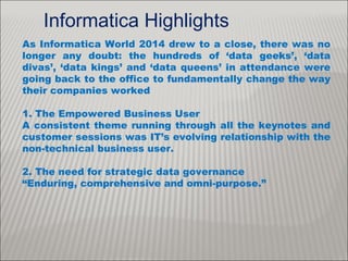 As Informatica World 2014 drew to a close, there was no
longer any doubt: the hundreds of ‘data geeks’, ‘data
divas’, ‘data kings’ and ‘data queens’ in attendance were
going back to the office to fundamentally change the way
their companies worked
1. The Empowered Business User
A consistent theme running through all the keynotes and
customer sessions was IT’s evolving relationship with the
non-technical business user.
2. The need for strategic data governance
“Enduring, comprehensive and omni-purpose.”
Informatica Highlights
 
