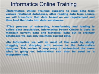 Informatica Online Training
Informatica Online Training supports to read data from
various relational databases, after reading data from source
we will transform that data based on our requirement and
then load that data into data warehouse.
This process of extracting, transforming and loading is
called data acquisition. Informatica Power Centre is used to
maintain current data and historical data but in ordinary
databases we can only maintain current data.
In Informatica we will do most of the work by simply
dragging and dropping with mouse in the Informatica
designer. This makes it very easy to understand the users
what is going on. Informatica can also be used as a
Integration tool.
 