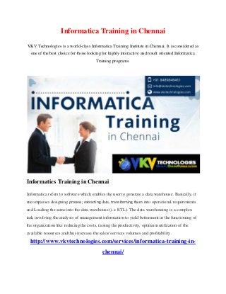 Informatica Training in Chennai
VKV Technologies is a world-class Informatica Training Institute in Chennai. It is considered as
one of the best choice for those looking for highly interactive and result oriented Informatica
Training programs.
Informatics Training in Chennai
Informatica refers to software which enables the user to generate a data warehouse. Basically, it
encompasses designing process; extracting data, transforming them into operational requirements
and Loading the same into the data warehouse (i.e. ETL). The data warehousing is a complex
task involving the analysis of management information to yield betterment in the functioning of
the organization like reducing the costs, raising the productivity, optimum utilization of the
available resources and thus increase the sales/ services volumes and profitability.
http://www.vkvtechnologies.com/services/informatica-training-in-
chennai/
 
