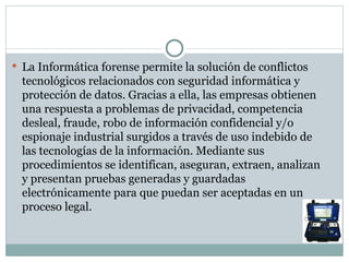 La Informática forense permite la solución de conflictos tecnológicos relacionados con seguridad informática y protección de datos. Gracias a ella, las empresas obtienen una respuesta a problemas de privacidad, competencia desleal, fraude, robo de información confidencial y/o espionaje industrial surgidos a través de uso indebido de las tecnologías de la información. Mediante sus procedimientos se identifican, aseguran, extraen, analizan y presentan pruebas generadas y guardadas electrónicamente para que puedan ser aceptadas en un proceso legal. 
