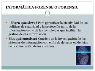 INFORMÁTICA FORENSE O FORENSIC -  ¿Para qué sirve?  Para garantizar la efectividad de las políticas de seguridad y la protección tanto de la información como de las tecnologías que facilitan la gestión de esa información. ¿En qué consiste?  Consiste en la investigación de los sistemas de información con el fin de detectar evidencias de la vulneración de los sistemas.  