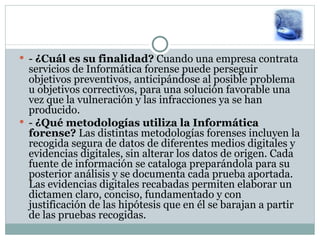 -  ¿Cuál es su finalidad?  Cuando una empresa contrata servicios de Informática forense puede perseguir objetivos preventivos, anticipándose al posible problema u objetivos correctivos, para una solución favorable una vez que la vulneración y las infracciones ya se han producido.  -  ¿Qué metodologías utiliza la Informática forense?  Las distintas metodologías forenses incluyen la recogida segura de datos de diferentes medios digitales y evidencias digitales, sin alterar los datos de origen. Cada fuente de información se cataloga preparándola para su posterior análisis y se documenta cada prueba aportada. Las evidencias digitales recabadas permiten elaborar un dictamen claro, conciso, fundamentado y con justificación de las hipótesis que en él se barajan a partir de las pruebas recogidas.  