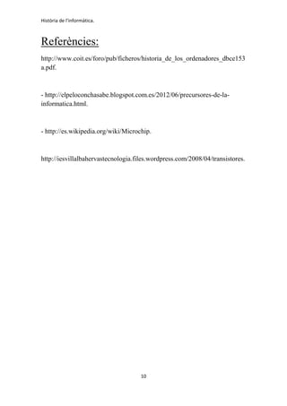 Història de l'informàtica.
10
Referències:
http://www.coit.es/foro/pub/ficheros/historia_de_los_ordenadores_dbce153
a.pdf.
- http://elpeloconchasabe.blogspot.com.es/2012/06/precursores-de-la-
informatica.html.
- http://es.wikipedia.org/wiki/Microchip.
http://iesvillalbahervastecnologia.files.wordpress.com/2008/04/transistores.
 