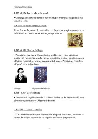 Història de l'informàtica.
4
1.752 - 1.834 Joseph Marie Jacquard:
• Comença a utilitzar les targetes perforades per programar màquines de la
industria tèxtil.
- Al 1801- francès Joseph Jacquard:
És va desenvolupar un teler automàtic pel. Aquest,va imaginar conservar la
informació necessaria a traves de tarjetes perforades.
1.792 - 1.871 Charles Babbage:
• Planteja la construcció d'una màquina analítica amb característiques
similars als ordinadors actuals: memòria, unitat de control, unitat aritmètica
i lògica i capacitat per emmagatzemament de dades. Per això, és considerat
el “pare” de la informàtica.
Babagge. Màquines de Diferències.
1.815 - 1.864 George Boole
• Creador de l'àlgebra binària i la base teòrica de la representació dels
circuits de commutació. (Àlgebra de Boole).
- Al 1890 - Herman Hollerith:
- Va construir una màquina anomenada Màquina tabuladora, basant-se en
la idea de Joseph Jacquard de les targetes perforades per processar.
 
